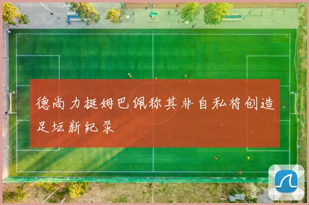 德尚力挺姆巴佩称其非自私将创造足坛新纪录