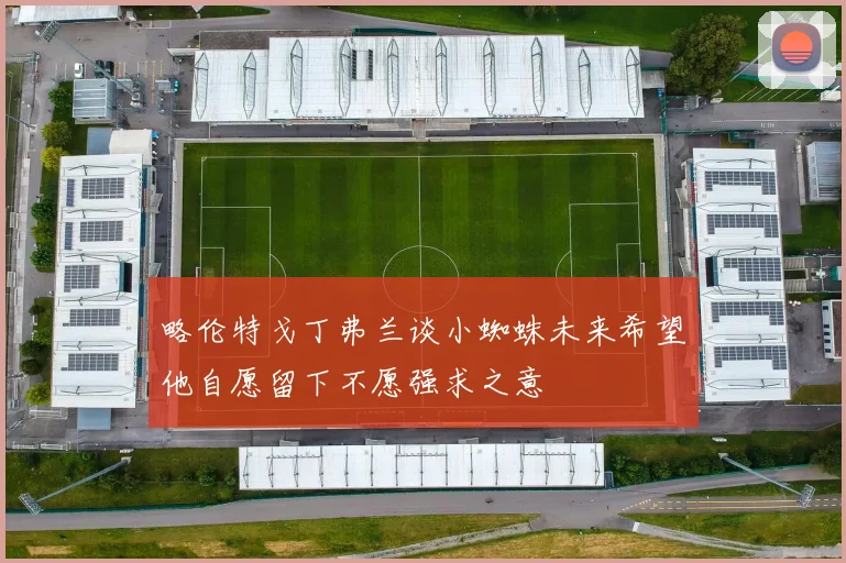 略伦特戈丁弗兰谈小蜘蛛未来希望他自愿留下不愿强求之意