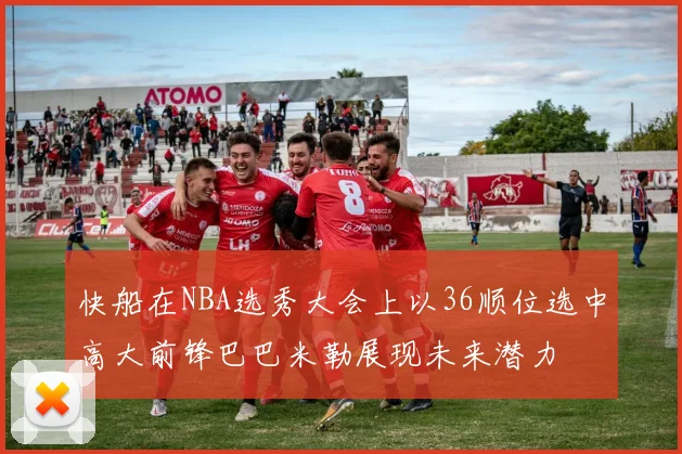 快船在NBA选秀大会上以36顺位选中高大前锋巴巴米勒展现未来潜力