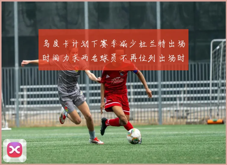 乌度卡计划下赛季减少杜兰特出场时间力求两名球员不再位列出场时间前五