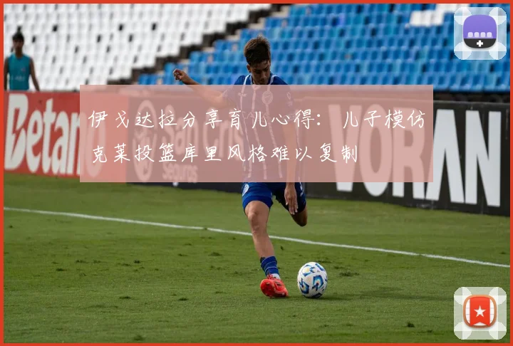 伊戈达拉分享育儿心得：儿子模仿克莱投篮库里风格难以复制