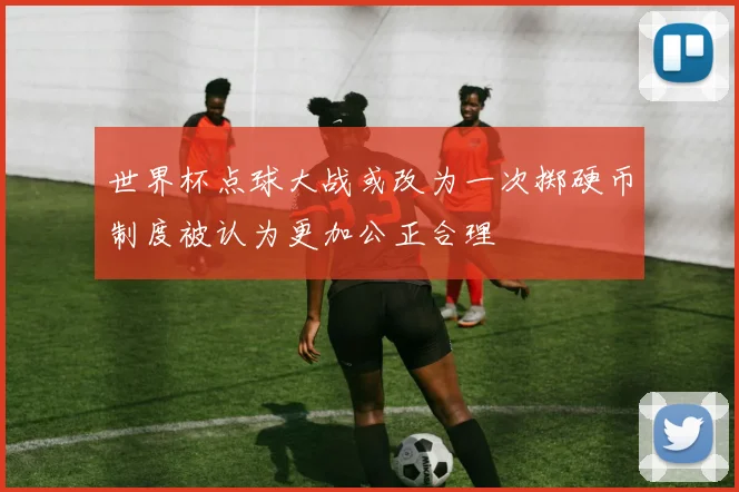 世界杯点球大战或改为一次掷硬币制度被认为更加公正合理