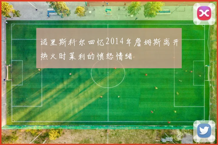 诺里斯科尔回忆2014年詹姆斯离开热火时莱利的愤怒情绪
