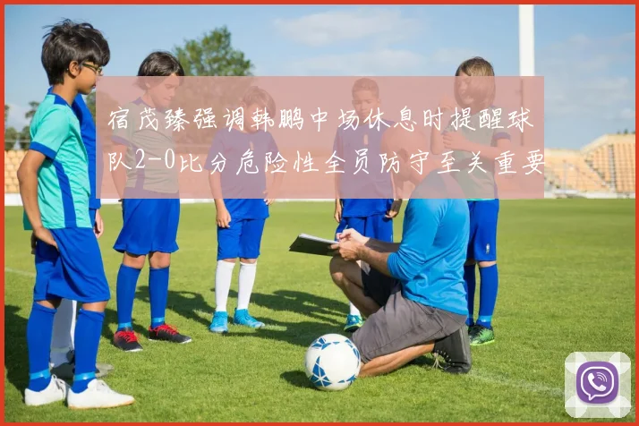 宿茂臻强调韩鹏中场休息时提醒球队2-0比分危险性全员防守至关重要