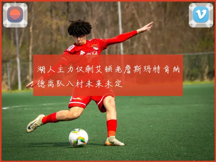 湖人主力仅剩艾顿老詹斯玛特肯纳德离队八村未来未定