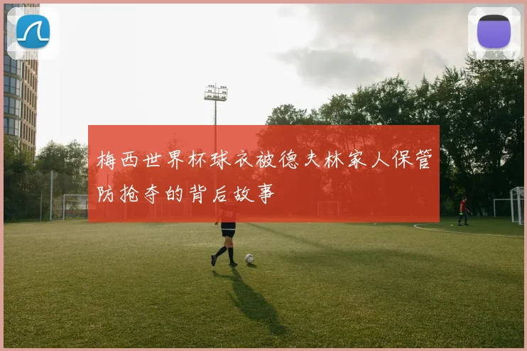 梅西世界杯球衣被德夫林家人保管防抢夺的背后故事