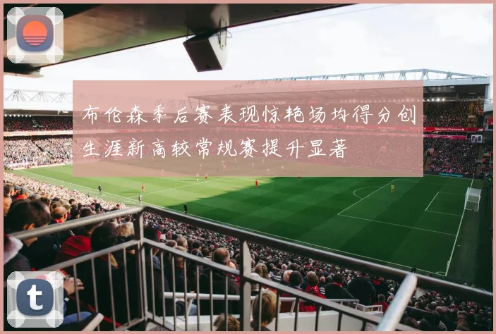 布伦森季后赛表现惊艳场均得分创生涯新高较常规赛提升显著
