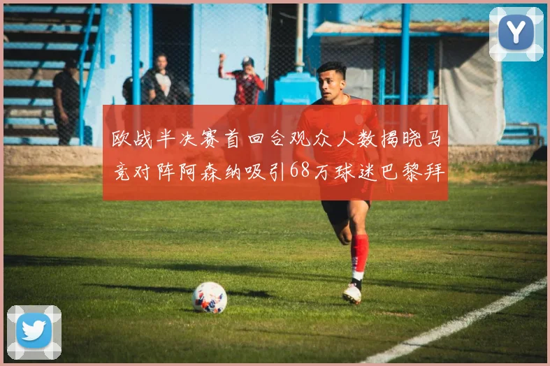 欧战半决赛首回合观众人数揭晓马竞对阵阿森纳吸引68万球迷巴黎拜仁紧随其后