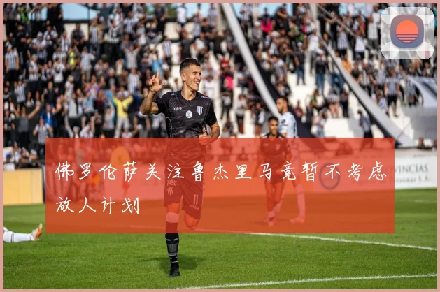 佛罗伦萨关注鲁杰里马竞暂不考虑放人计划