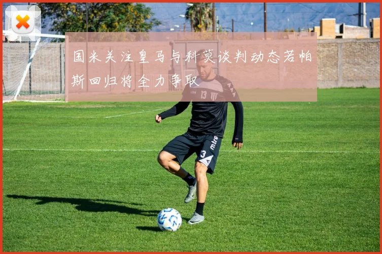 国米关注皇马与科莫谈判动态若帕斯回归将全力争取