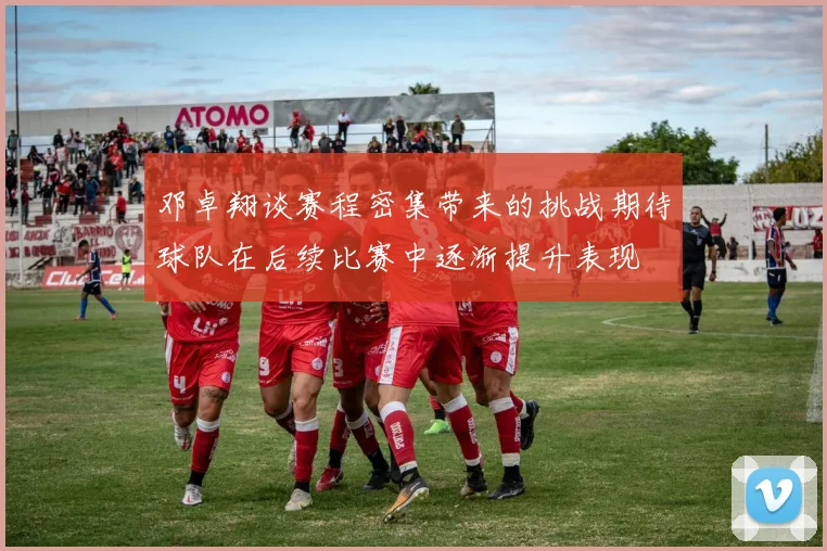 邓卓翔谈赛程密集带来的挑战期待球队在后续比赛中逐渐提升表现